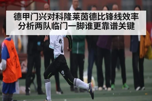 德甲门兴对科隆莱茵德比锋线效率分析两队临门一脚谁更靠谱关键