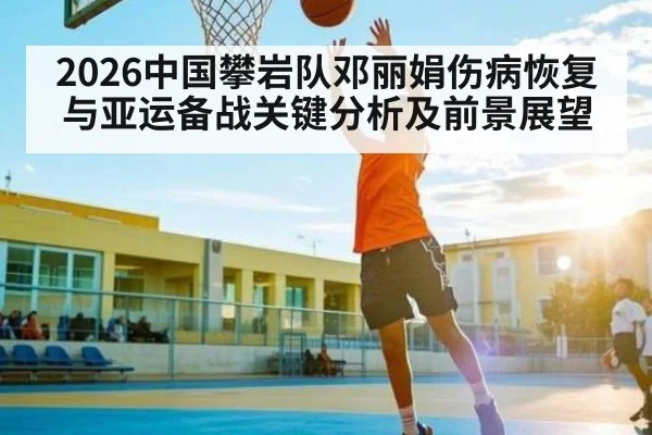 2026中国攀岩队邓丽娟伤病恢复与亚运备战关键分析及前景展望