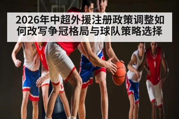 2026年中超外援注册政策调整如何改写争冠格局与球队策略选择